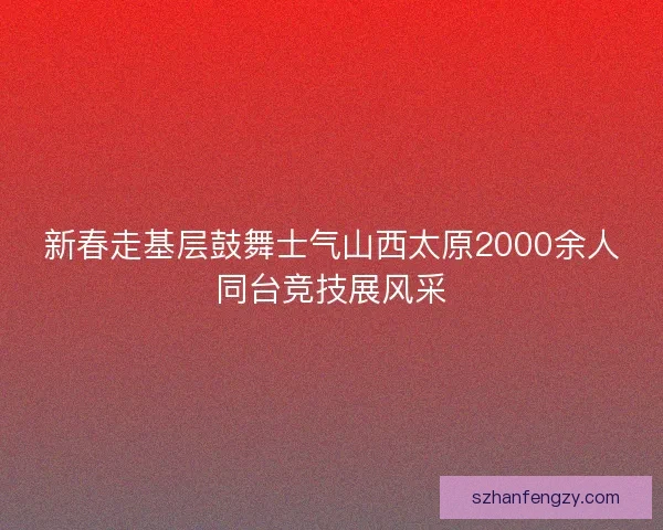 新春走基层鼓舞士气山西太原2000余人同台竞技展风采