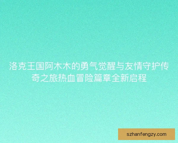 洛克王国阿木木的勇气觉醒与友情守护传奇之旅热血冒险篇章全新启程
