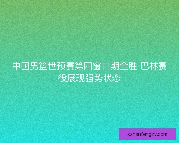 中国男篮世预赛第四窗口期全胜 巴林赛役展现强势状态