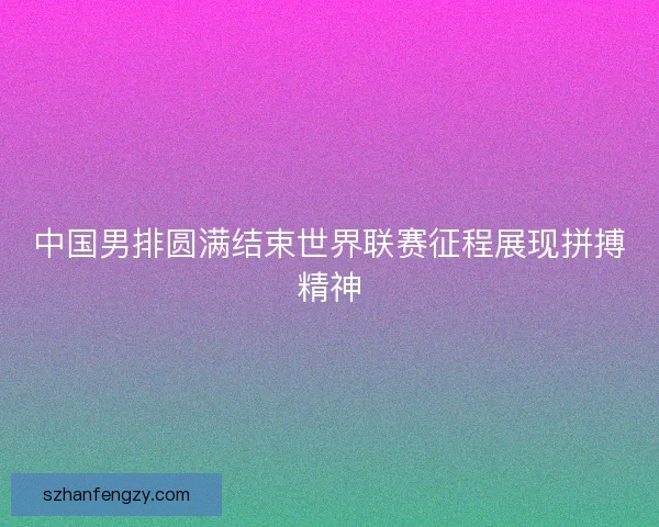 中国男排圆满结束世界联赛征程展现拼搏精神