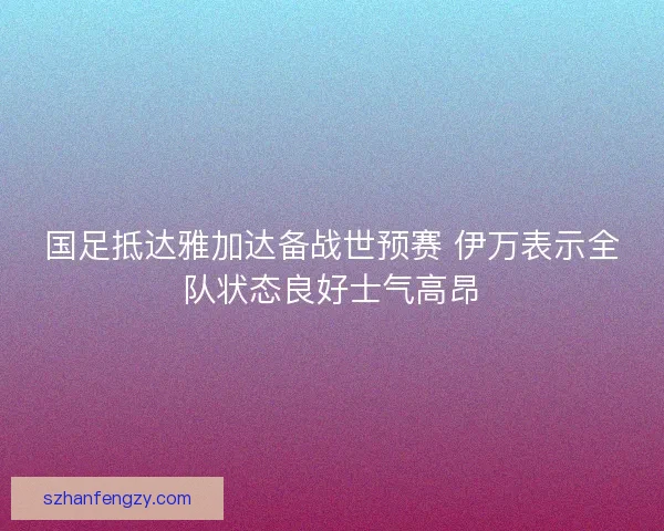 国足抵达雅加达备战世预赛 伊万表示全队状态良好士气高昂